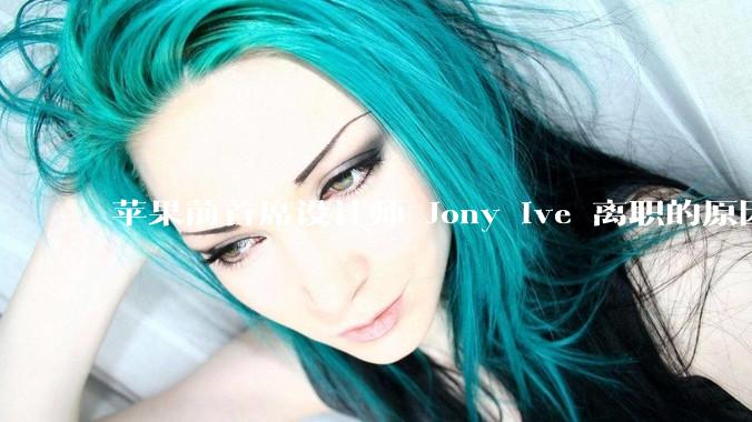 苹果前首席设计师 Jony Ive 离职的原因是什么？